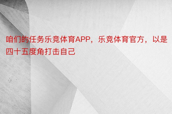 咱们的任务乐竞体育APP，乐竞体育官方，以是四十五度角打击自己