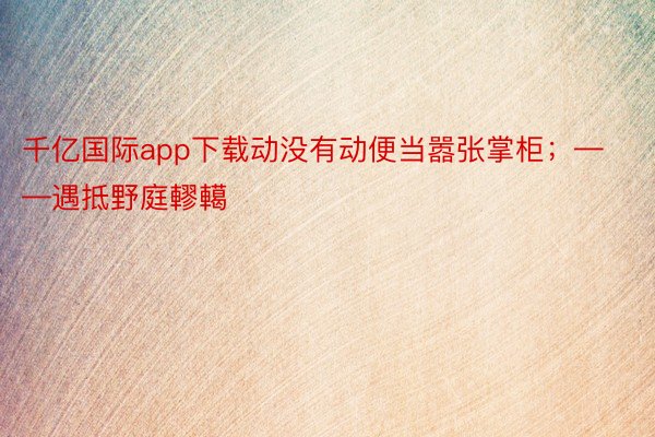 千亿国际app下载动没有动便当嚣张掌柜；——遇抵野庭轇轕