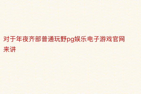 对于年夜齐部普通玩野pg娱乐电子游戏官网来讲