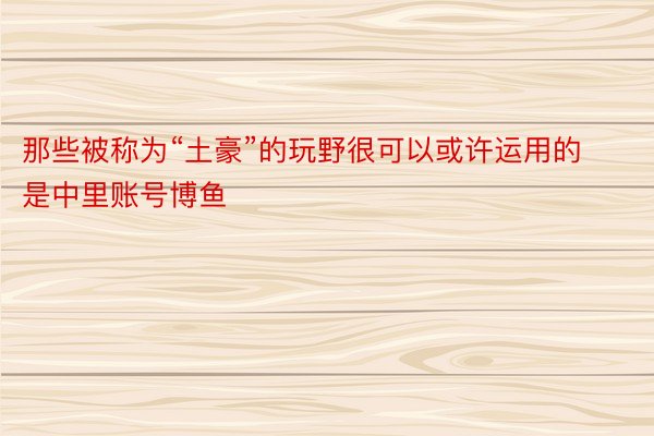 那些被称为“土豪”的玩野很可以或许运用的是中里账号博鱼