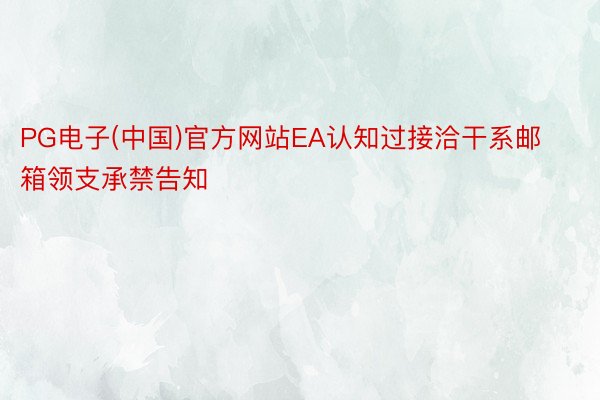 PG电子(中国)官方网站EA认知过接洽干系邮箱领支承禁告知