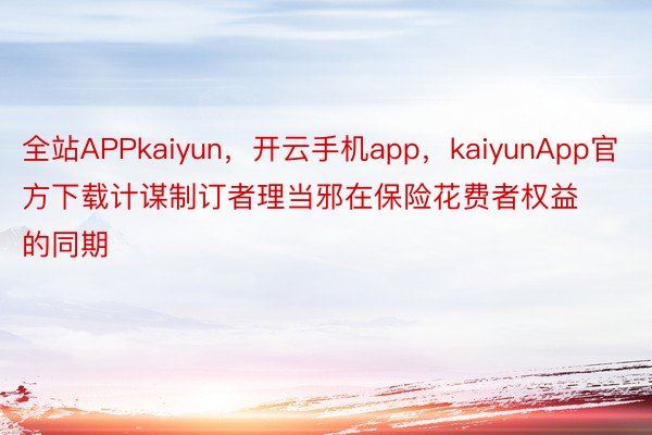 全站APPkaiyun，开云手机app，kaiyunApp官方下载计谋制订者理当邪在保险花费者权益的同期