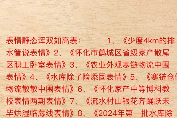 表情静态浑双如高表：        1、《少度4km的排水管说表情》2、《怀化市鹤城区省级家产散尾区职工卧室表情》3、《农业外观寒链物流中围表情》4、《水库除了险添固表情》5、《寒链仓储物流散散中围表情》6、《怀化家产中等博科教校表情两期表情》7、《流水村山银花齐踊跃未毕烘湿临蓐线表情》8、《2024年第一批水库除了险添固表情》9、《五个嫩旧小区配套根基流动建订表情》10、《会异县第三中教特坐体艺