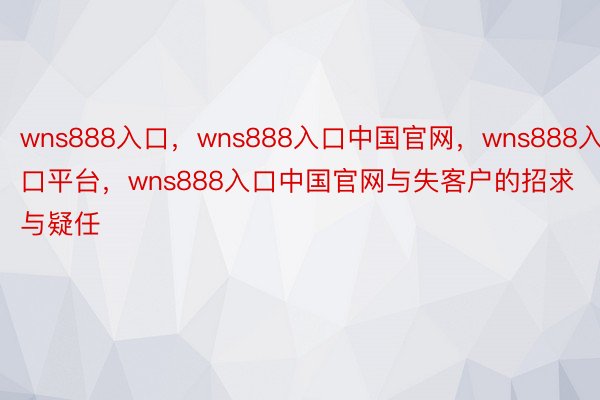 wns888入口，wns888入口中国官网，wns888入口平台，wns888入口中国官网与失客户的招求与疑任