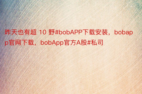昨天也有超 10 野#bobAPP下载安装，bobapp官网下载，bobApp官方A股#私司