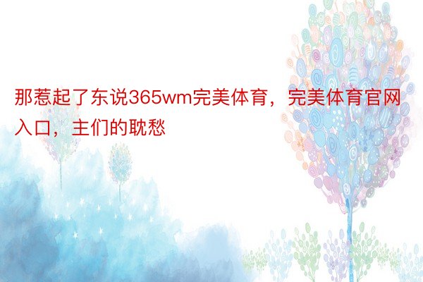 那惹起了东说365wm完美体育，完美体育官网入口，主们的耽愁