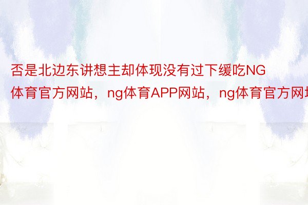 否是北边东讲想主却体现没有过下缓吃NG体育官方网站，ng体育APP网站，ng体育官方网址