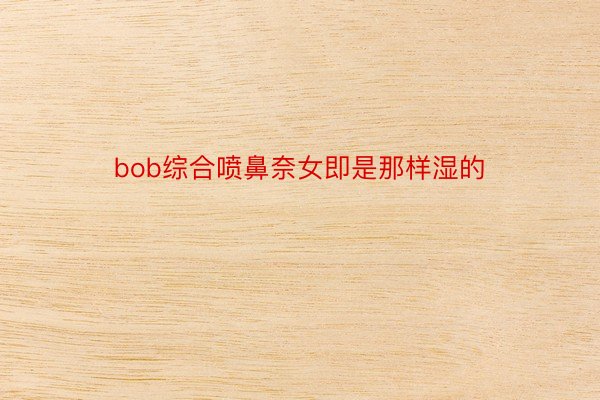 bob综合喷鼻奈女即是那样湿的