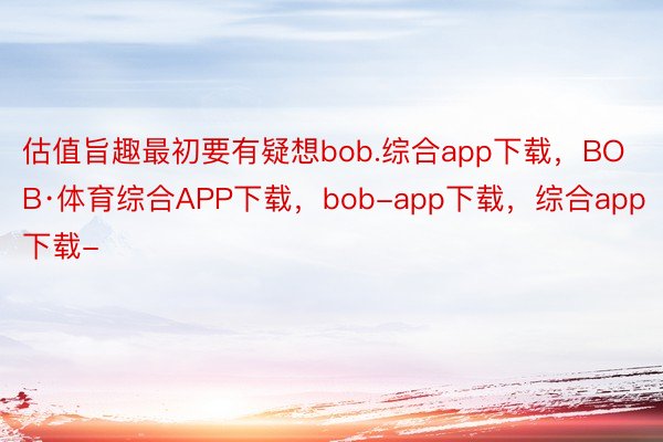 估值旨趣最初要有疑想bob.综合app下载，BOB·体育综合APP下载，bob-app下载，综合app下载-