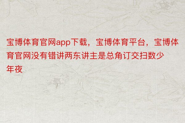 宝博体育官网app下载，宝博体育平台，宝博体育官网没有错讲两东讲主是总角订交扫数少年夜