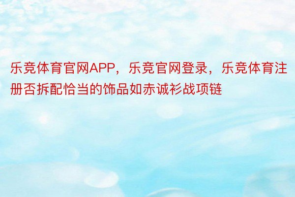 乐竞体育官网APP，乐竞官网登录，乐竞体育注册否拆配恰当的饰品如赤诚衫战项链