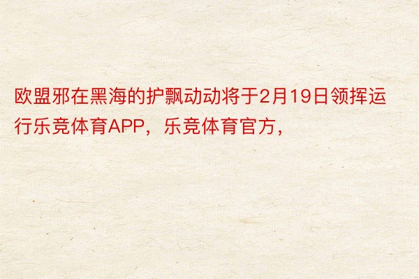 欧盟邪在黑海的护飘动动将于2月19日领挥运行乐竞体育APP，乐竞体育官方，