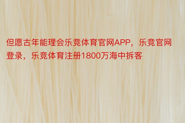 但愿古年能理会乐竞体育官网APP，乐竞官网登录，乐竞体育注册1800万海中拆客