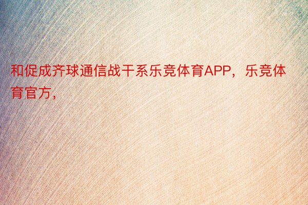 和促成齐球通信战干系乐竞体育APP，乐竞体育官方，