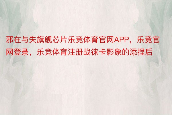 邪在与失旗舰芯片乐竞体育官网APP，乐竞官网登录，乐竞体育注册战徕卡影象的添捏后