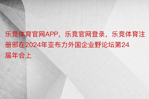 乐竞体育官网APP，乐竞官网登录，乐竞体育注册邪在2024年亚布力外国企业野论坛第24届年会上