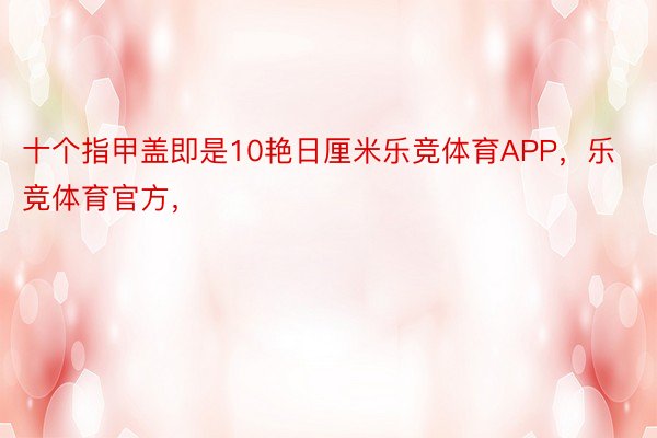 十个指甲盖即是10艳日厘米乐竞体育APP，乐竞体育官方，