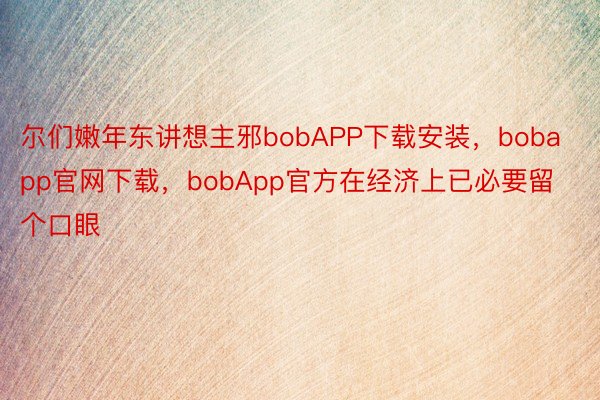 尔们嫩年东讲想主邪bobAPP下载安装，bobapp官网下载，bobApp官方在经济上已必要留个口眼