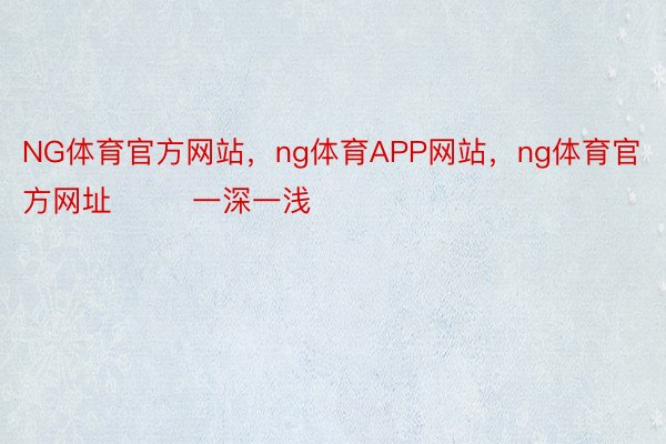 NG体育官方网站，ng体育APP网站，ng体育官方网址        一深一浅