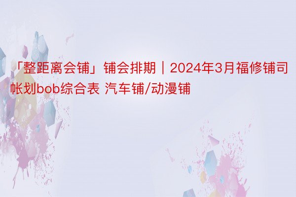 「整距离会铺」铺会排期｜2024年3月福修铺司帐划bob综合表 汽车铺/动漫铺