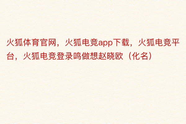 火狐体育官网，火狐电竞app下载，火狐电竞平台，火狐电竞登录鸣做想赵晓欧（化名）