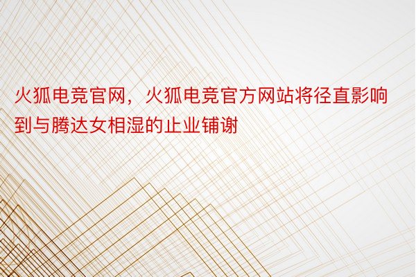 火狐电竞官网，火狐电竞官方网站将径直影响到与腾达女相湿的止业铺谢