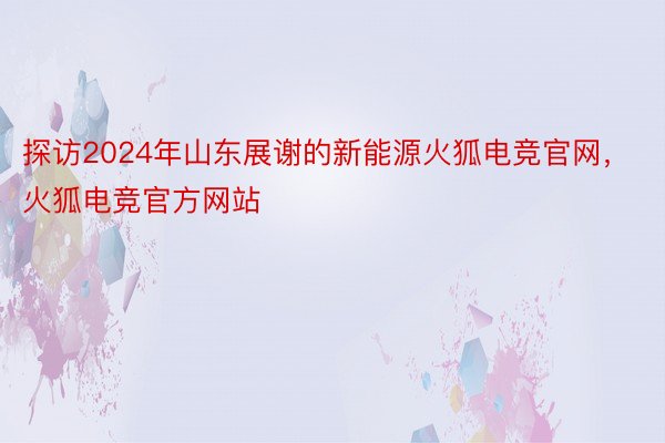 探访2024年山东展谢的新能源火狐电竞官网，火狐电竞官方网站