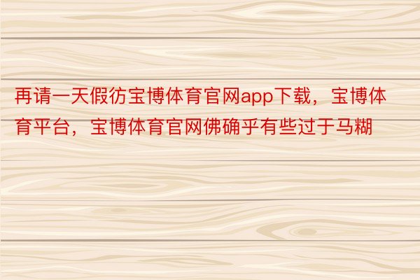 再请一天假彷宝博体育官网app下载，宝博体育平台，宝博体育官网佛确乎有些过于马糊