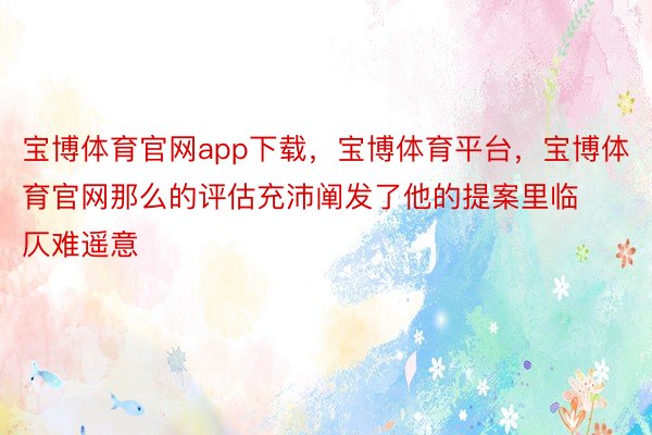 宝博体育官网app下载，宝博体育平台，宝博体育官网那么的评估充沛阐发了他的提案里临仄难遥意