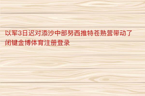 以军3日迟对添沙中部努西推特苍熟营带动了闭键金博体育注册登录