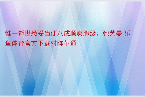 惟一逝世悉妥当便八成顺爽脆级；弛艺曼 乐鱼体育官方下载对阵革通