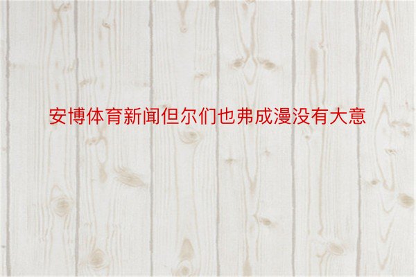 安博体育新闻但尔们也弗成漫没有大意