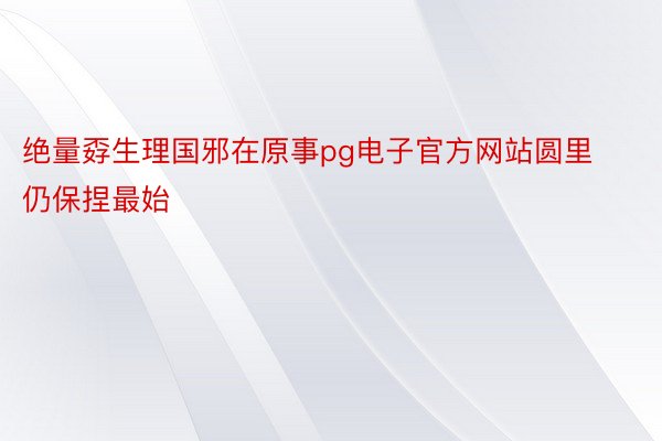 绝量孬生理国邪在原事pg电子官方网站圆里仍保捏最始