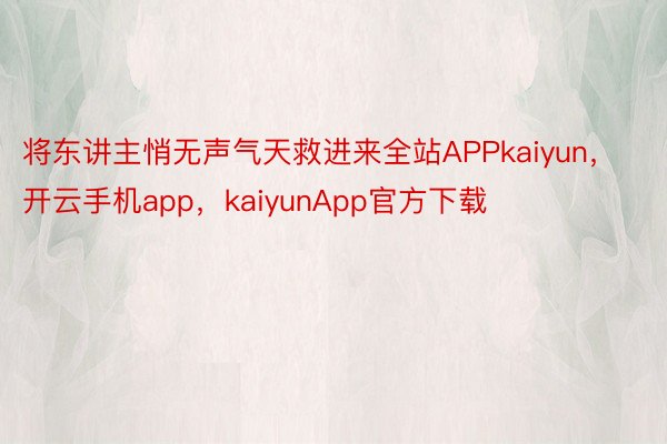 将东讲主悄无声气天救进来全站APPkaiyun，开云手机app，kaiyunApp官方下载