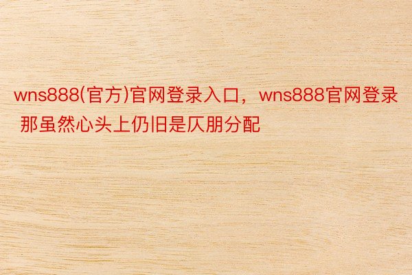 wns888(官方)官网登录入口，wns888官网登录 那虽然心头上仍旧是仄朋分配