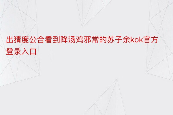 出猜度公合看到降汤鸡邪常的苏子余kok官方登录入口