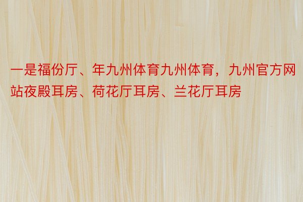 一是福份厅、年九州体育九州体育，九州官方网站夜殿耳房、荷花厅耳房、兰花厅耳房