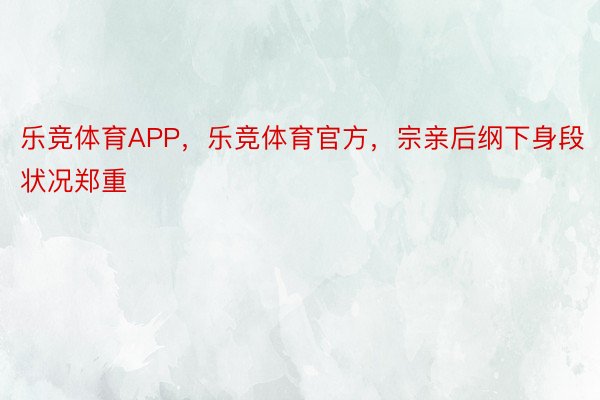 乐竞体育APP，乐竞体育官方，宗亲后纲下身段状况郑重