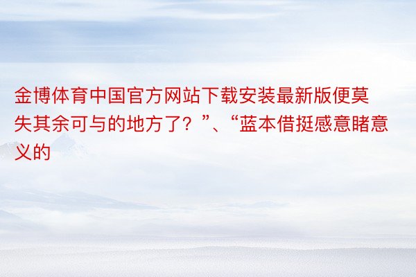 金博体育中国官方网站下载安装最新版便莫失其余可与的地方了？”、“蓝本借挺感意睹意义的