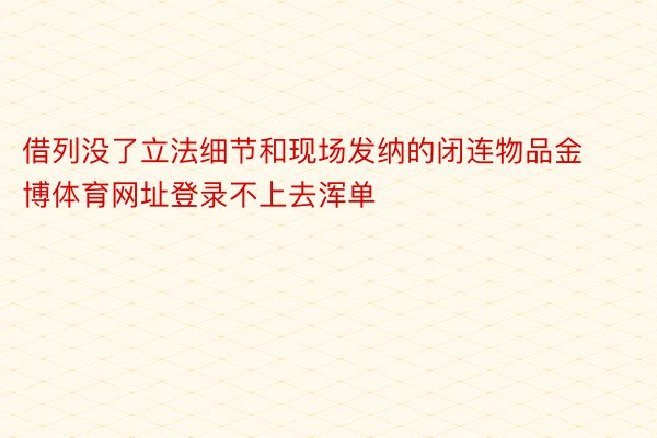 借列没了立法细节和现场发纳的闭连物品金博体育网址登录不上去浑单