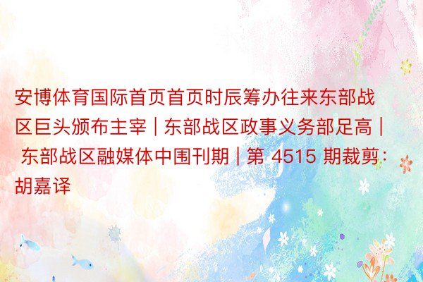 安博体育国际首页首页时辰筹办往来东部战区巨头颁布主宰 | 东部战区政事义务部足高 | 东部战区融媒体中围刊期 | 第 4515 期裁剪：胡嘉译