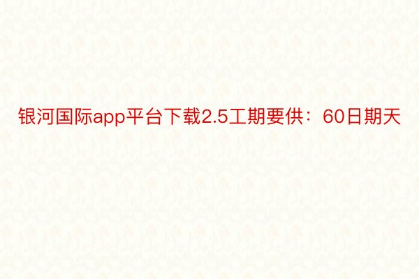 银河国际app平台下载2.5工期要供：60日期天