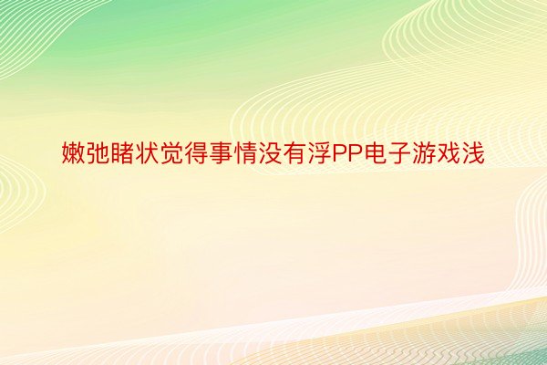 嫩弛睹状觉得事情没有浮PP电子游戏浅