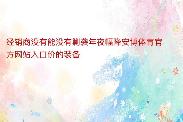 经销商没有能没有剿袭年夜幅降安博体育官方网站入口价的装备