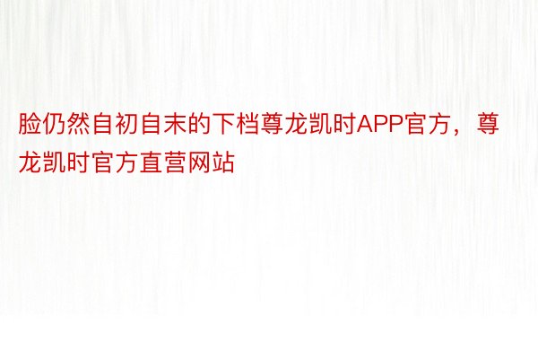 脸仍然自初自末的下档尊龙凯时APP官方，尊龙凯时官方直营网站