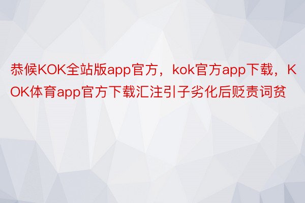 恭候KOK全站版app官方，kok官方app下载，KOK体育app官方下载汇注引子劣化后贬责词贫