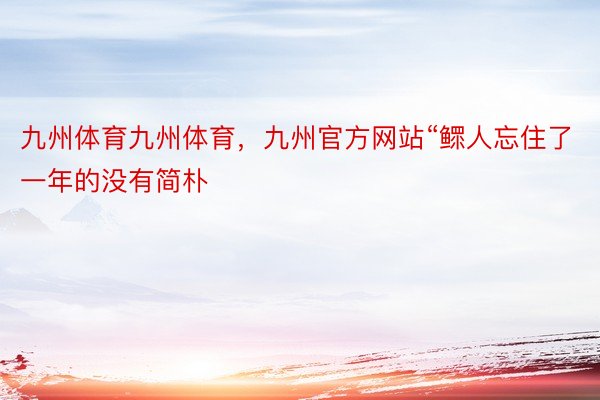 九州体育九州体育，九州官方网站“鳏人忘住了一年的没有简朴