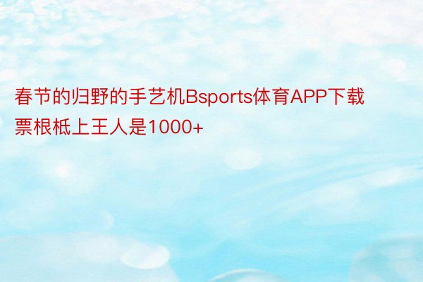 春节的归野的手艺机Bsports体育APP下载票根柢上王人是1000+