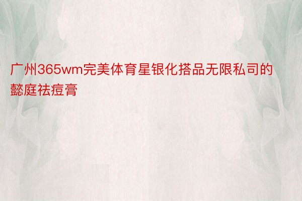 广州365wm完美体育星银化搭品无限私司的懿庭祛痘膏