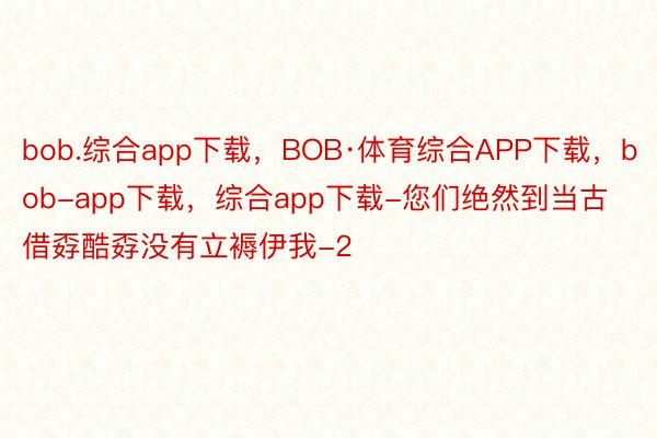 bob.综合app下载，BOB·体育综合APP下载，bob-app下载，综合app下载-您们绝然到当古借孬酷孬没有立褥伊我-2